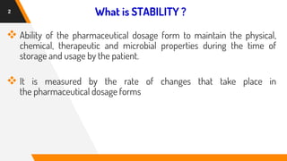 What is STABILITY ?
❖ Ability of the pharmaceutical dosage form to maintain the physical,
chemical, therapeutic and microbial properties during the time of
storage and usage by the patient.
❖ It is measured by the rate of changes that take place in
the pharmaceutical dosage forms
2
 
