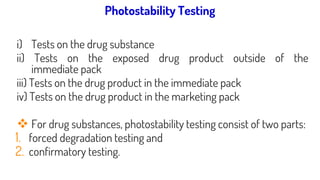 Systemic approach to photostability testing:
i) Tests on the drug substance
ii) Tests on the exposed drug product outside of the
immediate pack
iii) Tests on the drug product in the immediate pack
iv) Tests on the drug product in the marketing pack
❖ For drug substances, photostability testing consist of two parts:
1. forced degradation testing and
2. confirmatory testing.
Photostability Testing
 