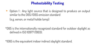 Light source used for photostability testing:
▸ Option 1 : Any light source that is designed to produce an output
similar to the D65/ID65 emission standard
(e.g. xenon, or metal halide lamp)
*D65 is the internationally recognized standard for outdoor daylight as
defined in ISO 10977 (1993).
*ID65 is the equivalent indoor indirect daylight standard.
Photostability Testing
 