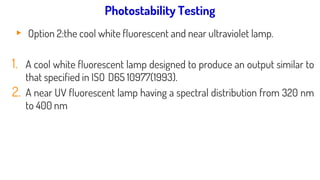 Light source used for photostability testing:
▸ Option 2:the cool white fluorescent and near ultraviolet lamp.
1. A cool white fluorescent lamp designed to produce an output similar to
that specified in ISO D65 10977(1993).
2. A near UV fluorescent lamp having a spectral distribution from 320 nm
to 400 nm
Photostability Testing
 