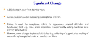 Significant change for a drug product:
▸ A 5% change in assay from its initial value.
▸ Any degradation product exceeding its acceptance criterion.
▸ Failure to meet the acceptance criteria for appearance, physical attributes, and
functionality test (e.g., color, phase separation, resuspendibility, caking, hardness, dose
delivery per actuation)
▸ However, some changes in physical attributes (e.g., softening of suppositories, melting of
creams) may be expected under accelerated conditions.
Significant Change
 