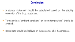 STATEMENTS / LABELLING:
▸ A storage statement should be established based on the stability
evaluation of the drug substances.
▸ Terms such as “ambient conditions” or “room temperature” should be
avoided.
▸ Retest date should be displayed on the container label if appropriate.
Conclusion
 