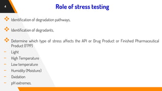 Role of stress testing
❖ Identification of degradation pathways,
❖ Identification of degradants,
❖ Determine which type of stress affects the API or Drug Product or Finished Pharmaceutical
Product (FPP)
- Light
- High Temperature
- Low temperature
- Humidity (Moisture)
- Oxidation
- pH extremes.
4
 