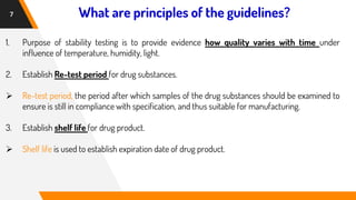 What are principles of the guidelines?
7
1. Purpose of stability testing is to provide evidence how quality varies with time under
influence of temperature, humidity, light.
2. Establish Re-test period for drug substances.
➢ Re-test period, the period after which samples of the drug substances should be examined to
ensure is still in compliance with specification, and thus suitable for manufacturing.
3. Establish shelf life for drug product.
➢ Shelf life is used to establish expiration date of drug product.
 