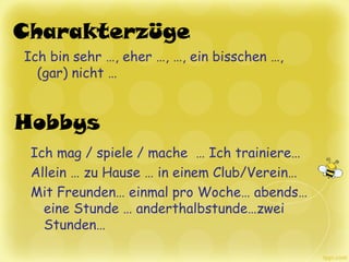 Hobbys
Charakterzüge
Ich bin sehr …, eher …, …, ein bisschen …,
(gar) nicht …
Ich mag / spiele / mache … Ich trainiere…
Allein … zu Hause … in einem Club/Verein…
Mit Freunden… einmal pro Woche… abends…
eine Stunde … anderthalbstunde…zwei
Stunden…
 