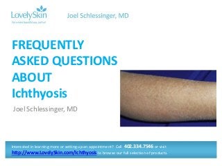 Joel Schlessinger, MD
FREQUENTLY
ASKED QUESTIONS
ABOUT
Ichthyosis
Interested in learning more or setting up an appointment? Call 402.334.7546 or visit
http://www.LovelySkin.com/Ichthyosis to browse our full selection of products.
 