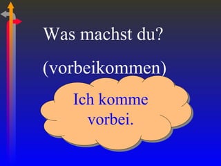 Was machst du? (vorbeikommen) Ich komme vorbei. 