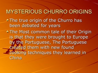 MYSTERIOUS CHURRO ORIGINSMYSTERIOUS CHURRO ORIGINS
The true origin of the Churro hasThe true origin of the Churro has
been debated for yearsbeen debated for years
The Most common tale of their OriginThe Most common tale of their Origin
is that they were brought to Europeis that they were brought to Europe
by the Portuguese, The Portugueseby the Portuguese, The Portuguese
created them with new foundcreated them with new found
cooking techniques they learned incooking techniques they learned in
ChinaChina
 