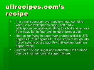 allrecipes.com’sallrecipes.com’s
reciperecipe
 In a small saucepan over medium heat, combineIn a small saucepan over medium heat, combine
water, 2 1/2 tablespoons sugar, salt and 2water, 2 1/2 tablespoons sugar, salt and 2
tablespoons vegetable oil. Bring to a boil and removetablespoons vegetable oil. Bring to a boil and remove
from heat. Stir in flour until mixture forms a ball.from heat. Stir in flour until mixture forms a ball.
 Heat oil for frying in deep-fryer or deep skillet to 375Heat oil for frying in deep-fryer or deep skillet to 375
degrees F (190 degrees C). Pipe strips of dough intodegrees F (190 degrees C). Pipe strips of dough into
hot oil using a pastry bag. Fry until golden; drain onhot oil using a pastry bag. Fry until golden; drain on
paper towels.paper towels.
 Combine 1/2 cup sugar and cinnamon. Roll drainedCombine 1/2 cup sugar and cinnamon. Roll drained
churros in cinnamon and sugar mixture.churros in cinnamon and sugar mixture.
 