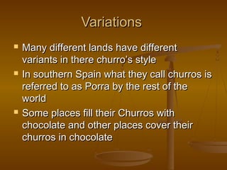 VariationsVariations
 Many different lands have differentMany different lands have different
variants in there churro’s stylevariants in there churro’s style
 In southern Spain what they call churros isIn southern Spain what they call churros is
referred to as Porra by the rest of thereferred to as Porra by the rest of the
worldworld
 Some places fill their Churros withSome places fill their Churros with
chocolate and other places cover theirchocolate and other places cover their
churros in chocolatechurros in chocolate
 