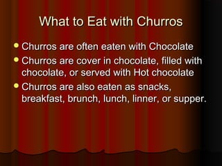 What to Eat with ChurrosWhat to Eat with Churros
Churros are often eaten with ChocolateChurros are often eaten with Chocolate
Churros are cover in chocolate, filled withChurros are cover in chocolate, filled with
chocolate, or served with Hot chocolatechocolate, or served with Hot chocolate
Churros are also eaten as snacks,Churros are also eaten as snacks,
breakfast, brunch, lunch, linner, or supper.breakfast, brunch, lunch, linner, or supper.
 
