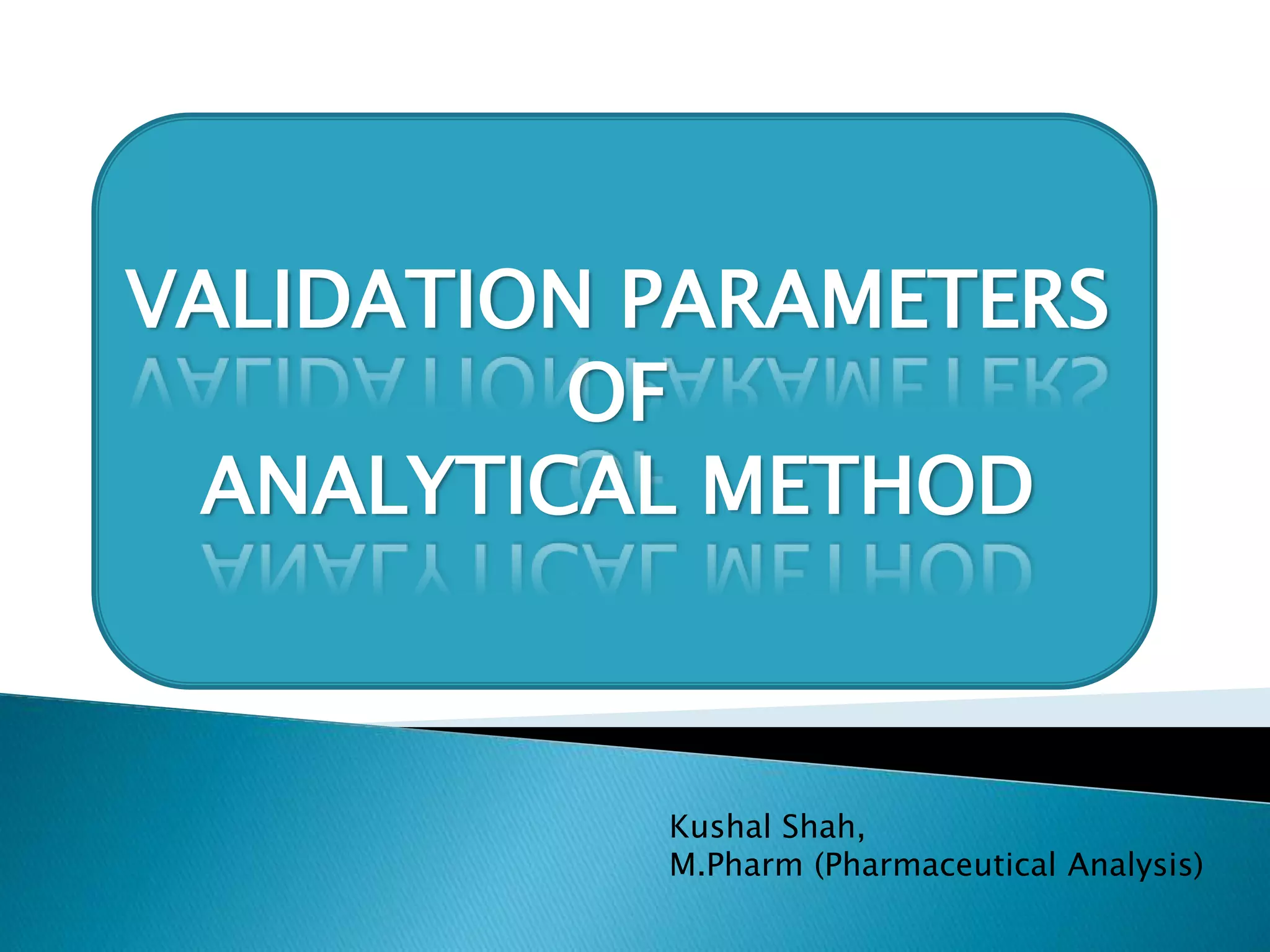 ICH/USFDA
VALIDATION PARAMETERS
OF
ANALYTICAL METHOD
Kushal Shah,
M.Pharm (Pharmaceutical Analysis)
 