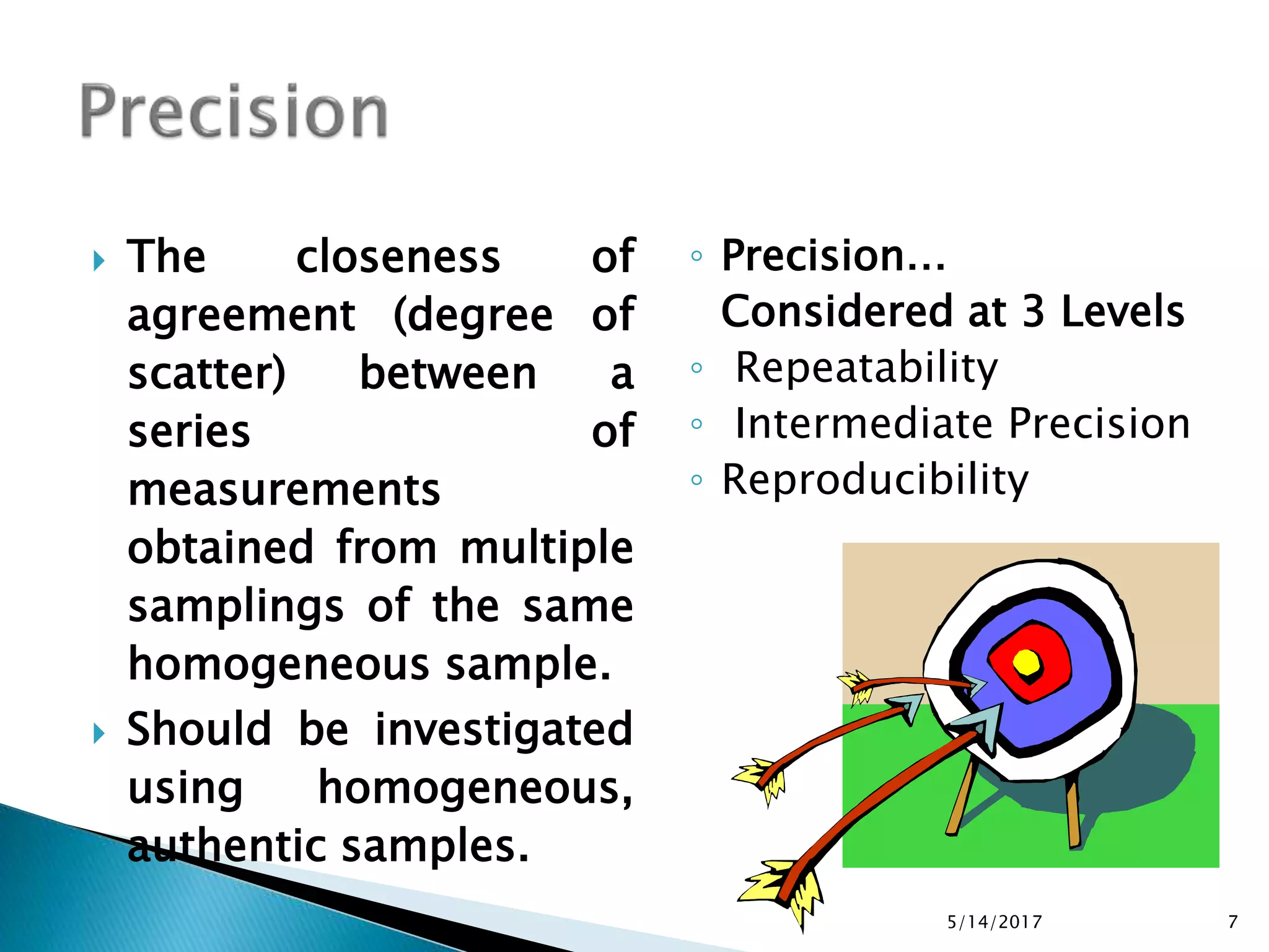  The closeness of
agreement (degree of
scatter) between a
series of
measurements
obtained from multiple
samplings of the same
homogeneous sample.
 Should be investigated
using homogeneous,
authentic samples.
◦ Precision…
Considered at 3 Levels
◦ Repeatability
◦ Intermediate Precision
◦ Reproducibility
5/14/2017 7
 
