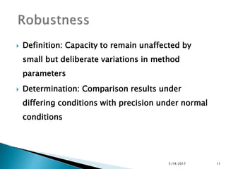  Definition: Capacity to remain unaffected by
small but deliberate variations in method
parameters
 Determination: Comparison results under
differing conditions with precision under normal
conditions
5/14/2017 11
 