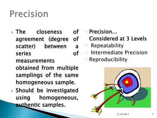  The closeness of
agreement (degree of
scatter) between a
series of
measurements
obtained from multiple
samplings of the same
homogeneous sample.
 Should be investigated
using homogeneous,
authentic samples.
◦ Precision…
Considered at 3 Levels
◦ Repeatability
◦ Intermediate Precision
◦ Reproducibility
5/14/2017 7
 