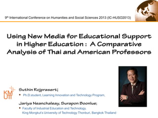 9th International Conference on Humanities and Social Sciences 2013 (IC-HUSO2013)



Ph.D.student, Learning Innovation and Technology Program,



Faculty of Industrial Education and Technology,
King Mongkut’s University of Technology Thonburi, Bangkok Thailand

 