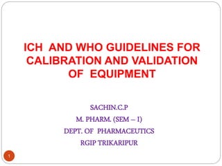 ICH AND WHO GUIDELINES FOR
CALIBRATION AND VALIDATION
OF EQUIPMENT
SACHIN.C.P
M. PHARM. (SEM – I)
DEPT. OF PHARMACEUTICS
RGIP TRIKARIPUR
1
 