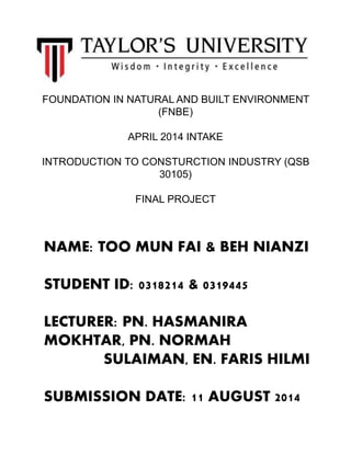 FOUNDATION IN NATURAL AND BUILT ENVIRONMENT
(FNBE)
APRIL 2014 INTAKE
INTRODUCTION TO CONSTURCTION INDUSTRY (QSB
30105)
FINAL PROJECT
NAME: TOO MUN FAI & BEH NIANZI
STUDENT ID: 0318214 & 0319445
LECTURER: PN. HASMANIRA
MOKHTAR, PN. NORMAH
SULAIMAN, EN. FARIS HILMI
SUBMISSION DATE: 11 AUGUST 2014
 