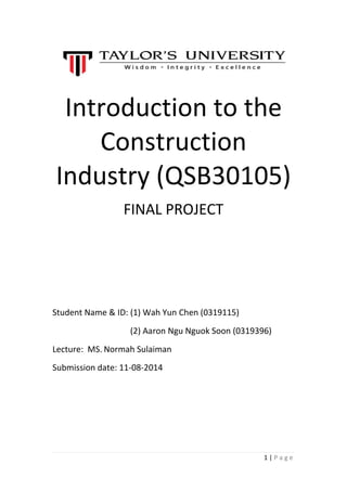 1 | P a g e
Introduction to the
Construction
Industry (QSB30105)
FINAL PROJECT
Student Name & ID: (1) Wah Yun Chen (0319115)
(2) Aaron Ngu Nguok Soon (0319396)
Lecture: MS. Normah Sulaiman
Submission date: 11-08-2014
 