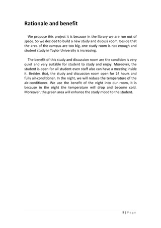 9 | P a g e
Rationale and benefit
We propose this project it is because in the library we are run out of
space. So we decided to build a new study and discuss room. Beside that
the area of the campus are too big, one study room is not enough and
student study in Taylor University is increasing.
The benefit of this study and discussion room are the condition is very
quiet and very suitable for student to study and enjoy. Moreover, the
student is open for all student even staff also can have a meeting inside
it. Besides that, the study and discussion room open for 24 hours and
fully air-conditioner. In the night, we will reduce the temperature of the
air-conditioner. We use the benefit of the night into our room, it is
because in the night the temperature will drop and become cold.
Moreover, the green area will enhance the study mood to the student.
 