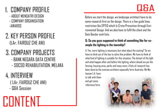 CONTENT
1. COMPANY PROFILE
- ABOUT MENDATRI DESIGN
- COMPANY ORGANISATION
-AWARDS
2. KEY PERSON PROFILE
(LAr. FAIROUZ CHE ANI)
3. COMPANY PROJECTS
- BANK NEGARA DATA CENTRE
- SOCSO REHABILITATION, MELAKA
4. INTERVIEW
( LAr, FAIROUZ CHE ANI)
- Q&A Session
Before we start the design, we landscape architect have to do
some research first on the design. There is a few guide lines,
restriction like CPTED which Is Crime Prevention through Envi-
ronmental Design. And we also have to fulfil the client and the
Dato Bandar wish lists.
Q: So you guys supposed to think of something like for ex-
ample the lighting in the township?
A: Yes, more lighting is necessary but what about the costing? So we
have to think out of the box to solve this problem. We have to think of
what kind of lighting is suitable for this situation. The distant of the light
and what happen after and before the lighting, where should we put the
fencing, housing area, parks and many more. A lots of research has
been done by the oversea architect especially form Australia. We Ma-
laysian L.A. have
to talk with them
and get some
reference form
 