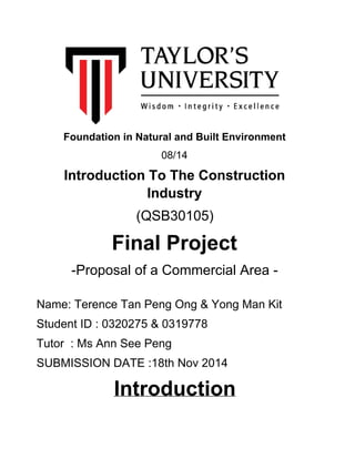 Foundation in Natural and Built Environment 
08/14
Introduction To The Construction 
Industry
(QSB30105)
Final Project
­Proposal of a Commercial Area ­
Name: Terence Tan Peng Ong & Yong Man Kit
Student ID : 0320275 & 0319778
Tutor  : Ms Ann See Peng
SUBMISSION DATE :18th Nov 2014
Introduction
 