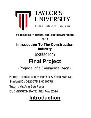 Foundation in Natural and Built Environment
08/14
Introduction To The Construction
Industry
(QSB30105)
Final Project
-Proposal of a Commercial Area -
Name: Terence Tan Peng Ong & Yong Man Kit
Student ID : 0320275 & 0319778
Tutor : Ms Ann See Peng
SUBMISSION DATE :18th Nov 2014
Introduction
 