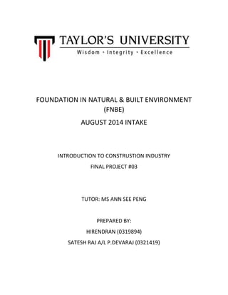 FOUNDATION IN NATURAL & BUILT ENVIRONMENT
(FNBE)
AUGUST 2014 INTAKE
INTRODUCTION TO CONSTRUSTION INDUSTRY
FINAL PROJECT #03
TUTOR: MS ANN SEE PENG
PREPARED BY:
HIRENDRAN (0319894)
SATESH RAJ A/L P.DEVARAJ (0321419)
 