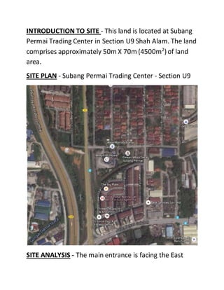 INTRODUCTION TO SITE - This land is located at Subang
Permai Trading Center in Section U9 Shah Alam. The land
comprises approximately 50m X 70m (4500m2
)of land
area.
SITE PLAN - Subang Permai Trading Center - Section U9
SITE ANALYSIS - The main entrance is facing the East
 