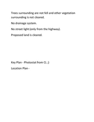 Trees surrounding are not fell and other vegetation
surrounding is not cleared.
No drainage system.
No street light (only from the highway).
Proposed land is cleared.
Key Plan - Photostat from CL ;)
Location Plan -
 