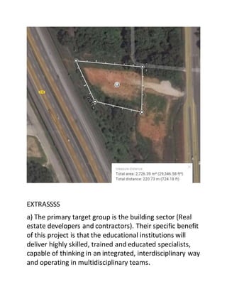 EXTRASSSS
a) The primary target group is the building sector (Real
estate developers and contractors). Their specific benefit
of this project is that the educational institutions will
deliver highly skilled, trained and educated specialists,
capable of thinking in an integrated, interdisciplinary way
and operating in multidisciplinary teams.
 