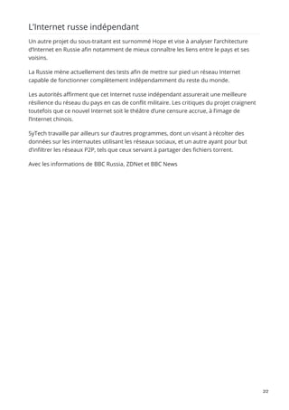 L’Internet russe indépendant
Un autre projet du sous-traitant est surnommé Hope et vise à analyser l’architecture
d’Internet en Russie afin notamment de mieux connaître les liens entre le pays et ses
voisins.
La Russie mène actuellement des tests afin de mettre sur pied un réseau Internet
capable de fonctionner complètement indépendamment du reste du monde.
Les autorités affirment que cet Internet russe indépendant assurerait une meilleure
résilience du réseau du pays en cas de conflit militaire. Les critiques du projet craignent
toutefois que ce nouvel Internet soit le théâtre d’une censure accrue, à l’image de
l’Internet chinois.
SyTech travaille par ailleurs sur d’autres programmes, dont un visant à récolter des
données sur les internautes utilisant les réseaux sociaux, et un autre ayant pour but
d’infiltrer les réseaux P2P, tels que ceux servant à partager des fichiers torrent.
Avec les informations de BBC Russia, ZDNet et BBC News
2/2
 