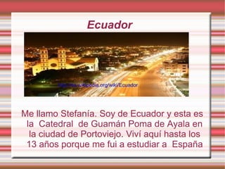 Ecuador    Me llamo Stefanía. Soy de Ecuador y esta es la  Catedral  de Guamán Poma de Ayala en la ciudad de Portoviejo. Viví aquí hasta los 13 años porque me fui a estudiar a  España http://es.wikipedia.org/wiki/Ecuador 