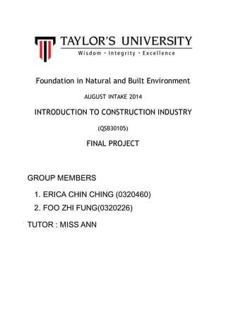 Foundation in Natural and Built Environment
AUGUST INTAKE 2014
INTRODUCTION TO CONSTRUCTION INDUSTRY
(QSB30105)
FINAL PROJECT
GROUP MEMBERS
1. ERICA CHIN CHING (0320460)
2. FOO ZHI FUNG(0320226)
TUTOR : MISS ANN
 