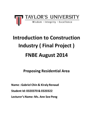 Introduction to Construction
Industry ( Final Project )
FNBE August 2014
Proposing Residential Area
Name : Gabriel Chin & Kiraly Renaud
Student Id: 0320370 & 0320322
Lecturer’s Name: Ms. Ann See Peng
 