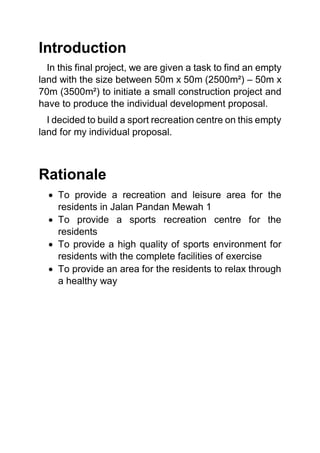 Introduction
In this final project, we are given a task to find an empty
land with the size between 50m x 50m (2500m²) – 50m x
70m (3500m²) to initiate a small construction project and
have to produce the individual development proposal.
I decided to build a sport recreation centre on this empty
land for my individual proposal.
Rationale
 To provide a recreation and leisure area for the
residents in Jalan Pandan Mewah 1
 To provide a sports recreation centre for the
residents
 To provide a high quality of sports environment for
residents with the complete facilities of exercise
 To provide an area for the residents to relax through
a healthy way
 