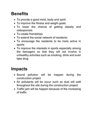 Benefits
 To provide a good mind, body and spirit
 To improve the fitness and weight goals
 To lower the chance of getting obesity and
osteoporosis
 To create friendships
 To extend the social network of residents
 To encourage the residents to be more active in
sports
 To improve the interests in sports especially among
the teenagers so that they will not involve in
unhealthy activities such as smoking, drink and even
take drug
Impacts
 Sound pollution will be happen during the
construction project
 Air pollutants will be occur such as dust will waft
throughout the site during the construction project
 Traffic jam will be happen because of the increasing
of traffic
 