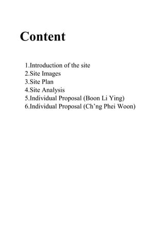 Content
1.Introduction of the site
2.Site Images
3.Site Plan
4.Site Analysis
5.Individual Proposal (Boon Li Ying)
6.Individual Proposal (Ch’ng Phei Woon)
 
