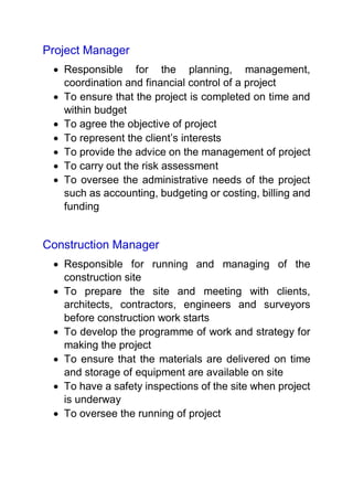 Project Manager
 Responsible for the planning, management,
coordination and financial control of a project
 To ensure that the project is completed on time and
within budget
 To agree the objective of project
 To represent the client’s interests
 To provide the advice on the management of project
 To carry out the risk assessment
 To oversee the administrative needs of the project
such as accounting, budgeting or costing, billing and
funding
Construction Manager
 Responsible for running and managing of the
construction site
 To prepare the site and meeting with clients,
architects, contractors, engineers and surveyors
before construction work starts
 To develop the programme of work and strategy for
making the project
 To ensure that the materials are delivered on time
and storage of equipment are available on site
 To have a safety inspections of the site when project
is underway
 To oversee the running of project
 