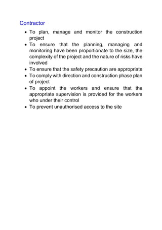 Contractor
 To plan, manage and monitor the construction
project
 To ensure that the planning, managing and
monitoring have been proportionate to the size, the
complexity of the project and the nature of risks have
involved
 To ensure that the safety precaution are appropriate
 To comply with direction and construction phase plan
of project
 To appoint the workers and ensure that the
appropriate supervision is provided for the workers
who under their control
 To prevent unauthorised access to the site
 