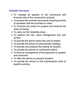 Quantity Surveyor
 To manage all aspects of the contractual and
financial side of the construction projects
 To prepare the contract documents including the bills
of quantities with the architect or client
 To minimise the costs of a project and enhance the
value of money
 To carry out the feasibility study
 To perform the risk, value management and cost
control
 To provide the advice about the cost of project
 To provide the advice on procurement strategy
 To provide and analysis the costing for tenders
 To provide the advice on contractual claims
 To have an arrangement of the payments to supplier
and contractor
 To offer the advice on property taxation
 To provide the advice on the maintenance costs of
specific building
 