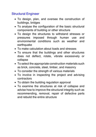 Structural Engineer
 To design, plan, and oversee the construction of
buildings, bridges
 To analyse the configuration of the basic structural
components of building or other structure
 To design the structures to withstand stresses or
pressures imposed through human use and
environmental conditions such as weather and
earthquake
 To make calculation about loads and stresses
 To ensure that the buildings and other structures
does not deflect, rotate, vibrate excessively or
collapse
 To select the appropriate construction materials such
as brick, concrete, steel, timber, and masonry
 To consider the strength of various materials
 To involve in inspecting the project and advising
contractors
 To obtain the building regulation approval
 To examine the structures at risk of collapse and
advise how to improve the structural integrity such as
recommending, removal, repair of defective parts
and rebuild the entire structure
 