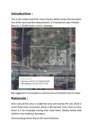 Introduction :
This is the empty land that I have chosen, Below shows the boundary
line of the land and the measurement .It is located at Jalan Pandan
Mewah 1, 56100 Kuala Lumpur, Selangor
My suggestion is to propose a commercial area based more on food
Rationale :
Since around the area is residential area and nearby the site, there is
a fast food chain restaurant which is Mc Donald. From time to time,
there is a lot of people having their meal there. Mostly family with
children and students/ teenagers.
Community go there due to the short distance.
 