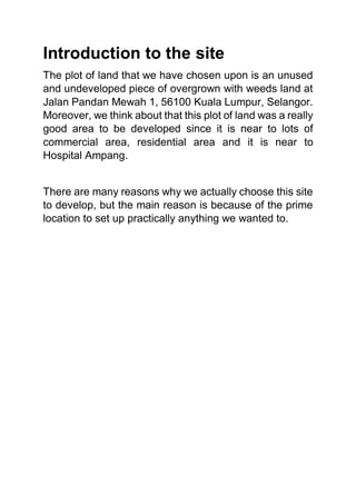 Introduction to the site
The plot of land that we have chosen upon is an unused
and undeveloped piece of overgrown with weeds land at
Jalan Pandan Mewah 1, 56100 Kuala Lumpur, Selangor.
Moreover, we think about that this plot of land was a really
good area to be developed since it is near to lots of
commercial area, residential area and it is near to
Hospital Ampang.
There are many reasons why we actually choose this site
to develop, but the main reason is because of the prime
location to set up practically anything we wanted to.
 