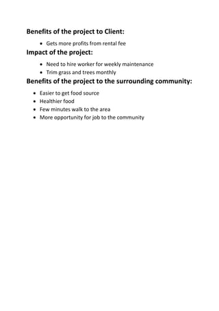 Benefits of the project to Client:
 Gets more profits from rental fee
Impact of the project:
 Need to hire worker for weekly maintenance
 Trim grass and trees monthly
Benefits of the project to the surrounding community:
 Easier to get food source
 Healthier food
 Few minutes walk to the area
 More opportunity for job to the community
 