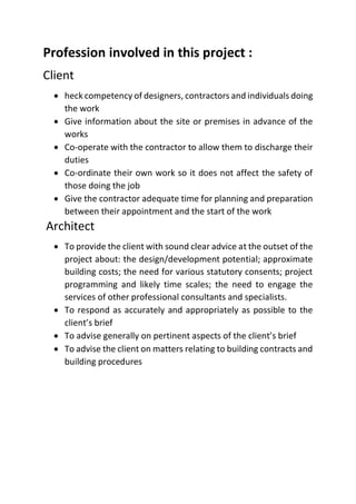 Profession involved in this project :
Client
 heck competency of designers, contractors and individuals doing
the work
 Give information about the site or premises in advance of the
works
 Co-operate with the contractor to allow them to discharge their
duties
 Co-ordinate their own work so it does not affect the safety of
those doing the job
 Give the contractor adequate time for planning and preparation
between their appointment and the start of the work
Architect
 To provide the client with sound clear advice at the outset of the
project about: the design/development potential; approximate
building costs; the need for various statutory consents; project
programming and likely time scales; the need to engage the
services of other professional consultants and specialists.
 To respond as accurately and appropriately as possible to the
client’s brief
 To advise generally on pertinent aspects of the client’s brief
 To advise the client on matters relating to building contracts and
building procedures
 