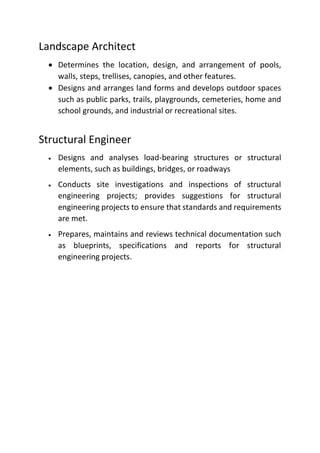 Landscape Architect
 Determines the location, design, and arrangement of pools,
walls, steps, trellises, canopies, and other features.
 Designs and arranges land forms and develops outdoor spaces
such as public parks, trails, playgrounds, cemeteries, home and
school grounds, and industrial or recreational sites.
Structural Engineer
 Designs and analyses load-bearing structures or structural
elements, such as buildings, bridges, or roadways
 Conducts site investigations and inspections of structural
engineering projects; provides suggestions for structural
engineering projects to ensure that standards and requirements
are met.
 Prepares, maintains and reviews technical documentation such
as blueprints, specifications and reports for structural
engineering projects.
 