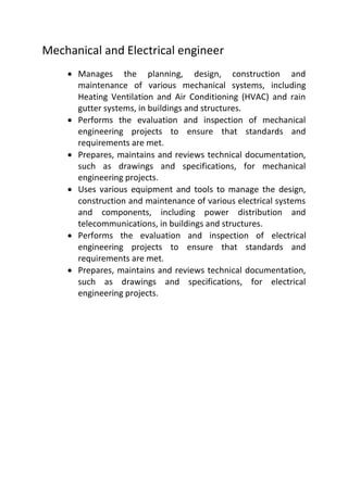 Mechanical and Electrical engineer
 Manages the planning, design, construction and
maintenance of various mechanical systems, including
Heating Ventilation and Air Conditioning (HVAC) and rain
gutter systems, in buildings and structures.
 Performs the evaluation and inspection of mechanical
engineering projects to ensure that standards and
requirements are met.
 Prepares, maintains and reviews technical documentation,
such as drawings and specifications, for mechanical
engineering projects.
 Uses various equipment and tools to manage the design,
construction and maintenance of various electrical systems
and components, including power distribution and
telecommunications, in buildings and structures.
 Performs the evaluation and inspection of electrical
engineering projects to ensure that standards and
requirements are met.
 Prepares, maintains and reviews technical documentation,
such as drawings and specifications, for electrical
engineering projects.
 