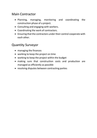 Main Contractor
 Planning, managing, monitoring and coordinating the
construction phase of a project.
 Consulting and engaging with workers.
 Coordinating the work of contractors.
 Ensuring that the contractors under their control cooperate with
each other.
Quantity Surveyor
 managing the finances
 working to keep the project on time
 working to keep the project within the budget
 making sure that construction costs and production are
managed as efficiently as possible
 resolving disputes between contracting parties
 