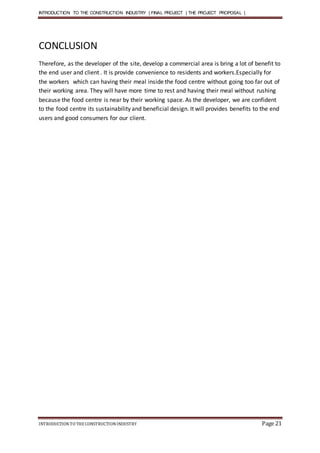 INTRODUCTION TO THE CONSTRUCTION INDUSTRY | FINAL PROJECT | THE PROJECT PROPOSAL |
INTRODUCTIONTO THE CONSTRUCTIONINDUSTRY Page 21
CONCLUSION
Therefore, as the developer of the site, develop a commercial area is bring a lot of benefit to
the end user and client . It is provide convenience to residents and workers.Especially for
the workers which can having their meal inside the food centre without going too far out of
their working area. They will have more time to rest and having their meal without rushing
because the food centre is near by their working space. As the developer, we are confident
to the food centre its sustainability and beneficial design. It will provides benefits to the end
users and good consumers for our client.
 